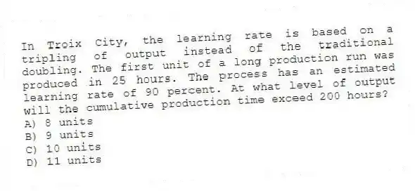 In Troix City, the learning rate is based on a tripling of output instead of the traditional doubling. The first unit of a long production run was produced in 25 hours. The process has an estimated learning rate of 90 percent. At what level of output will the cumulative production time exceed 200 hours?
A) 8 units
B) 9 units
C) 10 units
D) 11 units