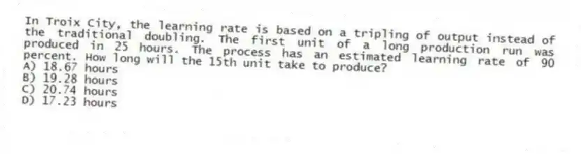 In Troix City, the learning rate is based on a tripling of output instead of the traditional doubling. The first unit of a long production run was produced in 25 hours. The process has an estimated learning rate of 90 percent. How long will the 15th unit take to produce?
A) 18.67 hours
B) 19.28 hours
C) 20.74 hours
D) 17.23 hours