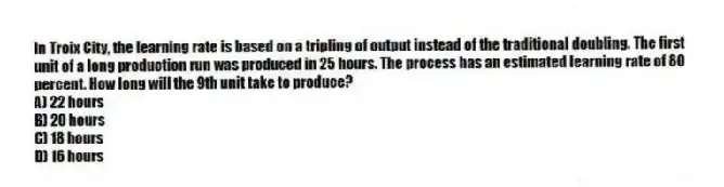 In Troix City, the learning rate is based on a tripling of output instead of the traditional doubling. The first unit of a long production run was produced in 25 hours. The process has an estimated learning rate of 80 percent. How long will the 9th unit take to produce?
A) 22 hours
B) 20 hours
C) 18 hours
D) 16 hours