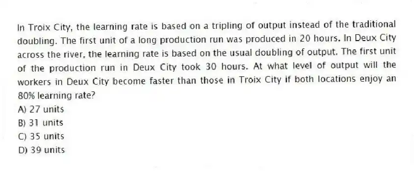 In Troix City, the learning rate is based on a tripling of output instead of the traditional doubling. The first unit of a long production run was produced in 20 hours. In Deux City across the river, the learning rate is based on the usual doubling of output. The first unit of the production run in Deux City took 30 hours. At what level of output will the workers in Deux City become faster than those in Troix City if both locations enjoy an 80% learning rate?
A) 27 units
B) 31 units
C) 35 units
D) 39 units