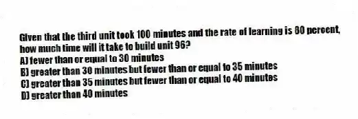 Given that the third unit took 100 minutes and the rate of learning is 80 percent, how much time will it take to build unit 96?
A) fewer than or equal to 30 minutes
B) greater than 30 minutes but fewer than or equal to 35 minutes
C) greater than 35 minutes but fewer than or equal to 40 minutes
D) greater than 40 minutes