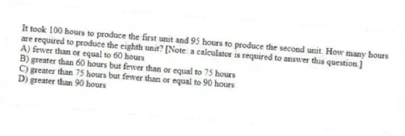 It took 100 hours to produce the first unit and 95 hours to produce the second unit. How many hours are required to produce the eighth unit? [Note: a calculator is required to answer this question.]
A) fewer than or equal to 60 hours
B) greater than 60 hours but fewer than or equal to 75 hours
C) greater than 75 hours but fewer than or equal to 90 hours
D) greater than 90 hours
