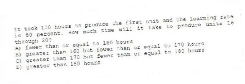 It took 100 hours to produce the first unit and the learning rate is 80 percent. How much time will it take to produce units 16 through 20?
A) fewer than or equal to 160 hours
B) greater than 160 but fewer than or equal to 170 hours
C) greater than 170 but fewer than or equal to 180 hours
D) greater than 180 hours