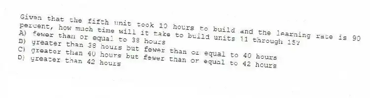 Given that the fifth unit took 10 hours to build and the learning rate is 90 percent, how much time will it take to build units 11 through 15?
A) fewer than or equal to 38 hours
B) greater than 38 hours but fewer than or equal to 40 hours
C) greater than 40 hours but fewer than or equal to 42 hours
D) greater than 42 hours