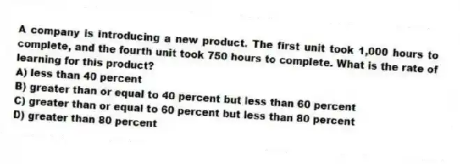 A company is introducing a new product. The first unit took 1,000 hours to complete, and the fourth unit took 750 hours to complete. What is the rate of learning for this product?
A) less than 40 percent
B) greater than or equal to 40 percent but less than 60 percent
C) greater than or equal to 60 percent but less than 80 percent
D) greater than 80 percent