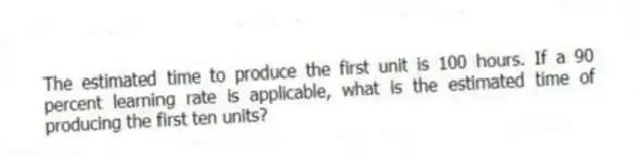 The estimated time to produce the first unit is 100 hours. If a 90 percent learning rate is applicable, what is the estimated time of producing the first ten units?