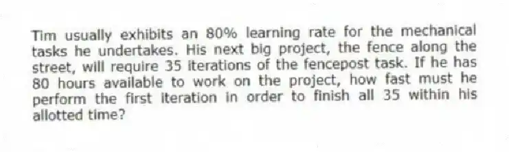 Tim usually exhibits an 80% learning rate for the mechanical tasks he undertakes. His next big project, the fence along the street, will require 35 iterations of the fencepost task. If he has 80 hours available to work on the project, how fast must he perform the first iteration in order to finish all 35 within his allotted time?