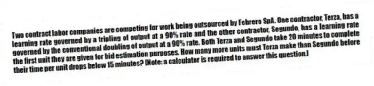 Two contract labor companies are competing for work being outsourced by Febrero SpA. One contractor, Terza, has a learning rate governed by a tripling of output at a 90% rate and the other contractor, Segundo, has a learning rate governed by the conventional doubling of output at a 90% rate. Both Terza and Segundo take 20 minutes to complete the first unit they are given for bid estimation purposes. How many more units must Terza make than Segundo before their time per unit drops below 15 minutes? [Note: a calculator is required to answer this question.]
