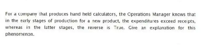 For a company that produces hand held calculators, the Operations Manager knows that in the early stages of production for a new product, the expenditures exceed receipts, whereas in the latter stages, the reverse is True. Give an explanation for this phenomenon.