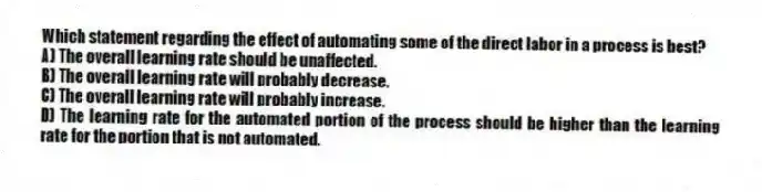 Which statement regarding the effect of automating some of the direct labor in a process is best?
A) The overall learning rate should be unaffected.
B) The overall learning rate will probably decrease.
C) The overall learning rate will probably increase.
D) The learning rate for the automated portion of the process should be higher than the learning rate for the portion that is not automated.