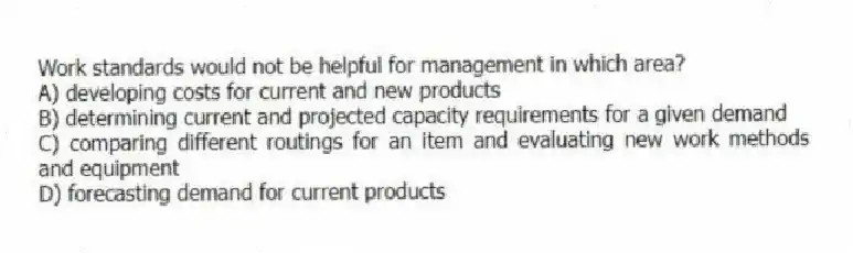 Work standards would not be helpful for management in which area?
A) developing costs for current and new products
B) determining current and projected capacity requirements for a given demand
C) comparing different routings for an item and evaluating new work methods and equipment
D) forecasting demand for current products