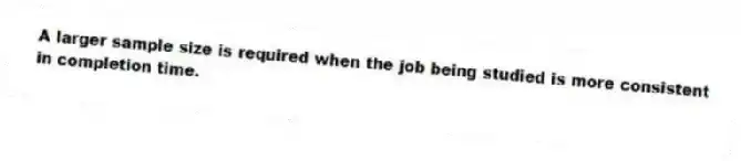A larger sample size is required when the job being studied is more consistent in completion time.