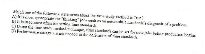 Which one of the following statements about the time study method is True?
A) It is most appropriate for "thinking" jobs such as an automobile mechanic's diagnosis of a problem.
B) It is used most often for setting time standards.
C) Using the time study method technique, time standards can be set for new jobs before production begins.
D) Performance ratings are not needed in the derivation of time standards.
