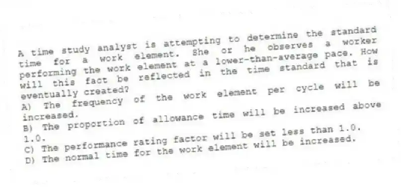 A time study analyst is attempting to determine the standard time for a work element. She or he observes a worker performing the work element at a lower-than-average pace. How will this fact be reflected in the time standard that is eventually created?
A) The frequency of the work element per cycle will be increased.
B) The proportion of allowance time will be increased above 1.0.
C) The performance rating factor will be set less than 1.0.
D) The normal time for the work element will be increased.