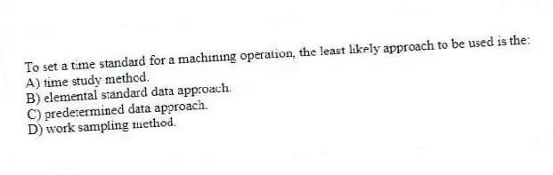 To set a time standard for a machining operation, the least likely approach to be used is the:
A) time study method.
B) elemental standard data approach.
C) predetermined data approach.
D) work sampling method.