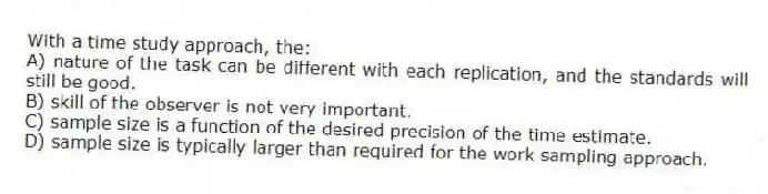 With a time study approach, the:
A) nature of the task can be different with each replication, and the standards will still be good.
B) skill of the observer is not very important.
C) sample size is a function of the desired precision of the time estimate.
D) sample size is typically larger than required for the work sampling approach.