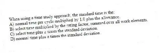When using a time study approach, the standard time is the:
A) normal time per cycle multiplied by 1.0 plus the allowance.
B) select time multiplied by the rating factor, summed over all work elements.
C) select time plus z times the standard deviation.
D) normal time plus z times the standard deviation.