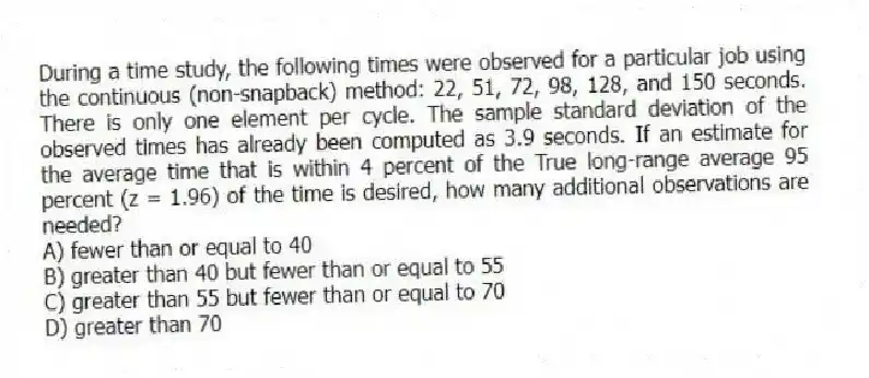 During a time study, the following times were observed for a particular job using the continuous (non-snapback) method: 22, 51, 72, 98, 128, and 150 seconds. There is only one element per cycle. The sample standard deviation of the observed times has already been computed as 3.9 seconds. If an estimate for the average time that is within 4 percent of the True long-range average 95 percent (z = 1.96) of the time is desired, how many additional observations are needed?
A) fewer than or equal to 40
B) greater than 40 but fewer than or equal to 55
C) greater than 55 but fewer than or equal to 70
D) greater than 70