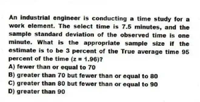 An industrial engineer is conducting a time study for a work element. The select time is 7.5 minutes, and the sample standard deviation of the observed time is one minute. What is the appropriate sample size if the estimate is to be 3 percent of the True average time 95 percent of the time (z = 1.96)?
A) fewer than or equal to 70
B) greater than 70 but fewer than or equal to 80
C) greater than 80 but fewer than or equal to 90
D) greater than 90