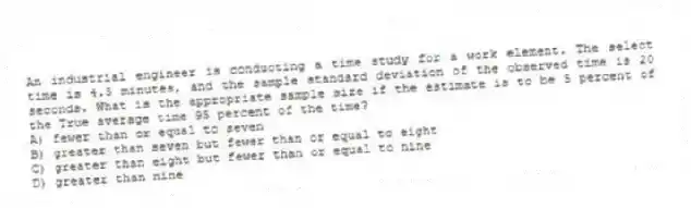 An industrial engineer is conducting a time study for a work element. The select time is 4.5 minutes, and the sample standard deviation of the observed time is 20 seconds. What is the appropriate sample size if the estimate is to be 5 percent of the True average time 95 percent of the time?
A) fewer than or equal to seven
B) greater than seven but fewer than or equal to eight
C) greater than eight but fewer than or equal to nine
D) greater than nine