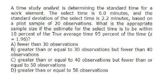 A time study analyst is determining the standard time for a work element. The select time is 6.0 minutes, and the standard deviation of the select time is 2.2 minutes, based on a pilot sample of 20 observations. What is the appropriate sample size if the estimate for the select time is to be within 10 percent of the True average time 95 percent of the time (z = 1.96)?
A) fewer than 30 observations
B) greater than or equal to 30 observations but fewer than 40 observations
C) greater than or equal to 40 observations but fewer than or equal to 50 observations
D) greater than or equal to 50 observations