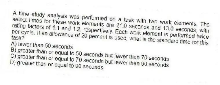 A time study analysis was performed on a task with two work elements. The select times for these work elements are 21.0 seconds and 13.0 seconds, with rating factors of 1.1 and 1.2, respectively. Each work element is performed twice per cycle. If an allowance of 20 percent is used, what is the standard time for this task?
A) fewer than 50 seconds
B) greater than or equal to 50 seconds but fewer than 70 seconds
C) greater than or equal to 70 seconds but fewer than 90 seconds
D) greater than or equal to 90 seconds