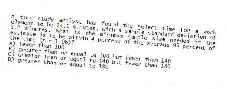 A time study analyst has found the select time for a work element to be 14.0 minutes, with a sample standard deviation of 3.2 minutes. What is the minimum sample size needed if the estimate is to be within 4 percent of the average 95 percent of the time (z = 1.96)?
A) fewer than 100
B) greater than or equal to 100 but fewer than 140
C) greater than or equal to 140 but fewer than 180
D) greater than or equal to 180