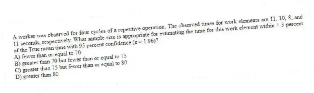 A worker was observed for four cycles of a repetitive operation. The observed times for work elements are 11, 10, 8, and 11 seconds, respectively. What sample size is appropriate for estimating the time for this work element within + 3 percent of the True mean time with 95 percent confidence (z = 1.96)?
A) fewer than or equal to 70
B) greater than 70 but fewer than or equal to 75
C) greater than 75 but fewer than or equal to 80
D) greater than 80

