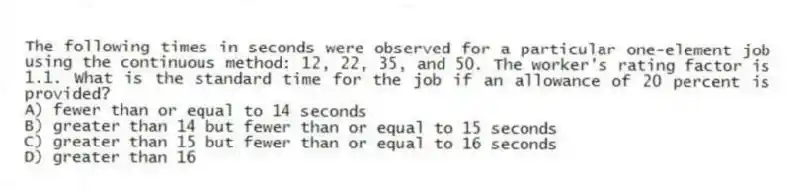 The following times in seconds were observed for a particular one-element job using the continuous method: 12, 22, 35, and 50. The worker's rating factor is 1.1. What is the standard time for the job if an allowance of 20 percent is provided?
A) fewer than or equal to 14 seconds
B) greater than 14 but fewer than or equal to 15 seconds
C) greater than 15 but fewer than or equal to 16 seconds
D) greater than 16