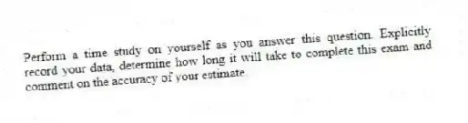 Perform a time study on yourself as you answer this question. Explicitly record your data, determine how long it will take to complete this exam and comment on the accuracy of your estimate.