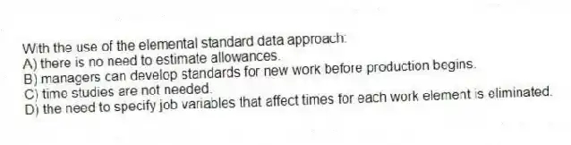 With the use of the elemental standard data approach:
A) there is no need to estimate allowances.
B) managers can develop standards for new work before production begins.
C) time studies are not needed.
D) the need to specify job variables that affect times for each work element is eliminated.