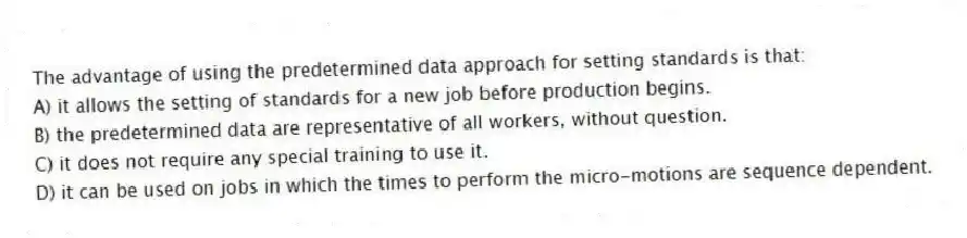 The advantage of using the predetermined data approach for setting standards is that:
A) it allows the setting of standards for a new job before production begins.
B) the predetermined data are representative of all workers, without question.
C) it does not require any special training to use it.
D) it can be used on jobs in which the times to perform the micro-motions are sequence dependent.