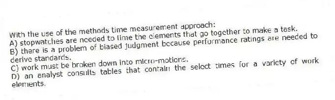 With the use of the methods time measurement approach:
A) stopwatches are needed to time the elements that go together to make a task.
B) there is a problem of biased judgment because performance ratings are needed to derive standards.
C) work must be broken down into micro-motions.
D) an analyst consults tables that contain the select times for a variety of work elements.