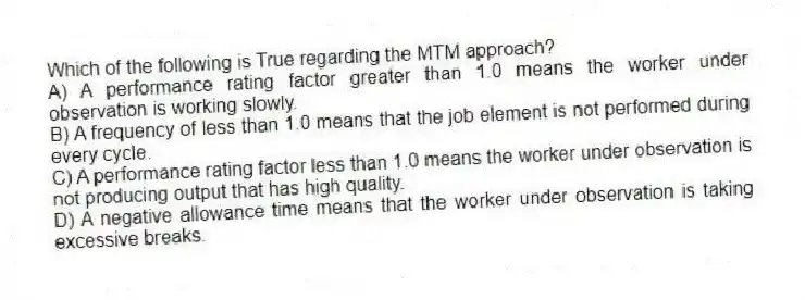 Which of the following is True regarding the MTM approach?
A) A performance rating factor greater than 1.0 means the worker under observation is working slowly.
B) A frequency of less than 1.0 means that the job element is not performed during every cycle.
C) A performance rating factor less than 1.0 means the worker under observation is not producing output that has high quality.
D) A negative allowance time means that the worker under observation is taking excessive breaks.
