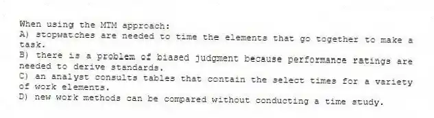 When using the MTM approach:
A) stopwatches are needed to time the elements that go together to make a task.
B) there is a problem of biased judgment because performance ratings are needed to derive standards.
C) an analyst consults tables that contain the select times for a variety of work elements.
D) new work methods can be compared without conducting a time study.
