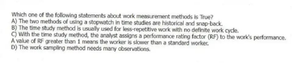 Which one of the following statements about work measurement methods is True?
A) The two methods of using a stopwatch in time studies are historical and snap-back.
B) The time study method is usually used for less-repetitive work with no definite work cycle.
C) With the time study method, the analyst assigns a performance rating factor (RF) to the work's performance. A value of RF greater than 1 means the worker is slower than a standard worker.
D) The work sampling method needs many observations.