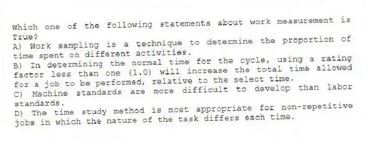 Which one of the following statements about work measurement is True?
A) Work sampling is a technique to determine the proportion of time spent on different activities.
B) In determining the normal time for the cycle, using a rating factor less than one (1.0) will increase the total time allowed for a job to be performed, relative to the select time.
C) Machine standards are more difficult to develop than labor standards.
D) The time study method is most appropriate for non-repetitive jobs in which the nature of the task differs each time.
