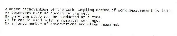 A major disadvantage of the work sampling method of work measurement is that:
A) observers must be specially trained.
B) only one study can be conducted at a time.
C) it can be used only in hospital settings.
D) a large number of observations are often required.
