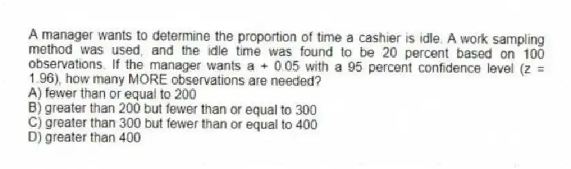 A manager wants to determine the proportion of time a cashier is idle. A work sampling method was used, and the idle time was found to be 20 percent based on 100 observations. If the manager wants a + 0.05 with a 95 percent confidence level (z = 1.96), how many MORE observations are needed?
A) fewer than or equal to 200
B) greater than 200 but fewer than or equal to 300
C) greater than 300 but fewer than or equal to 400
D) greater than 400
