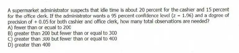 A supermarket administrator suspects that idle time is about 20 percent for the cashier and 15 percent for the office clerk. If the administrator wants a 95 percent confidence level (z = 1.96) and a degree of precision of + 0.05 for both cashier and office clerk, how many total observations are needed?
A) fewer than or equal to 200
B) greater than 200 but fewer than or equal to 300
C) greater than 300 but fewer than or equal to 400
D) greater than 400