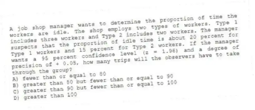 A job shop manager wants to determine the proportion of time the workers are idle. The shop employs two types of workers. Type 1 includes three workers and Type 2 includes two workers. The manager suspects that the proportion of idle time is about 20 percent for Type 1 workers and 15 percent for Type 2 workers. If the manager wants a 95 percent confidence level (z = 1.96) and a degree of precision of + 0.05, how many trips will the observers have to take through the group?
A) fewer than or equal to 80
B) greater than 80 but fewer than or equal to 90
C) greater than 90 but fewer than or equal to 100
D) greater than 100
