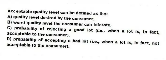 Acceptable quality level can be defined as the:
A) quality level desired by the consumer.
B) worst quality level the consumer can tolerate.
C) probability of rejecting a good lot (i.e., when a lot is, in fact, acceptable to the consumer).
D) probability of accepting a bad lot (i.e., when a lot is, in fact, not acceptable to the consumer).
