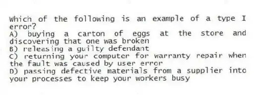 Which of the following is an example of a type I error?
A) buying a carton of eggs at the store and discovering that one was broken
B) releasing a guilty defendant
C) returning your computer for warranty repair when the fault was caused by user error
D) passing defective materials from a supplier into your processes to keep your workers busy