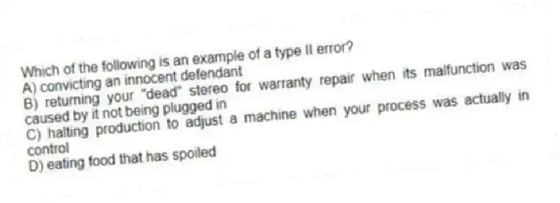 Which of the following is an example of a type II error?
A) convicting an innocent defendant
B) returning your "dead" stereo for warranty repair when its malfunction was caused by it not being plugged in
C) halting production to adjust a machine when your process was actually in control
D) eating food that has spoiled