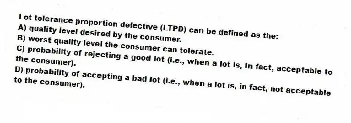 Lot tolerance proportion defective (LTPD) can be defined as the:
A) quality level desired by the consumer.
B) worst quality level the consumer can tolerate.
C) probability of rejecting a good lot (i.e., when a lot is, in fact, acceptable to the consumer).
D) probability of accepting a bad lot (i.e., when a lot is, in fact, not acceptable to the consumer).