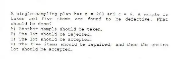 A single-sampling plan has n = 200 and c = 6. A sample is taken and five items are found to be defective. What should be done?
A) Another sample should be taken.
B) The lot should be rejected.
C) The lot should be accepted.
D) The five items should be repaired, and then the entire lot should be accepted.