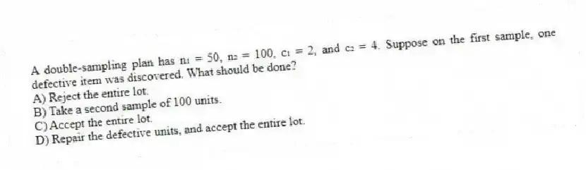 A double-sampling plan has n₁ = 50, n₂ = 100, c₁ = 2, and c₂ = 4. Suppose on the first sample, one defective item was discovered. What should be done?
A) Reject the entire lot.
B) Take a second sample of 100 units.
C) Accept the entire lot.
D) Repair the defective units, and accept the entire lot.