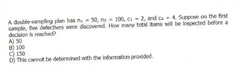 A double-sampling plan has n₁ = 50, n₂ = 100, c₁ = 2, and c₂ = 4. Suppose on the first sample, five defectives were discovered. How many total items will be inspected before a decision is reached?
A) 50
B) 100
C) 150
D) This cannot be determined with the information provided.