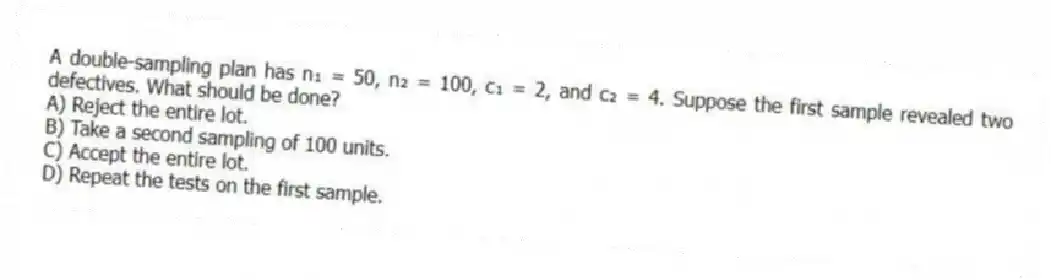 A double-sampling plan has n₁ = 50, n₂ = 100, c₁ = 2, and c₂ = 4. Suppose the first sample revealed two defectives. What should be done?
A) Reject the entire lot.
B) Take a second sampling of 100 units.
C) Accept the entire lot.
D) Repeat the tests on the first sample.
