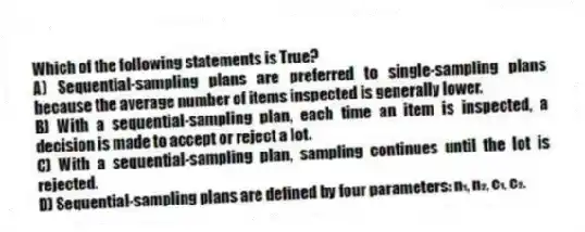 Which of the following statements is True?
A) Sequential-sampling plans are preferred to single-sampling plans because the average number of items inspected is generally lower.
B) With a sequential-sampling plan, each time an item is inspected, a decision is made to accept or reject a lot.
C) With a sequential-sampling plan, sampling continues until the lot is rejected.
D) Sequential-sampling plans are defined by four parameters: n₁, n₂, c₁, c₂.

